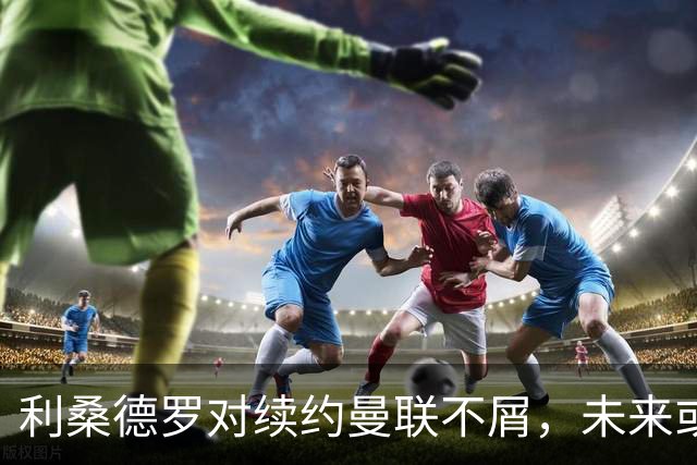 利桑德罗对续约曼联不屑，未来或看向西班牙联赛